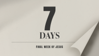 7 DAYS – FINAL WEEK OF JESUS