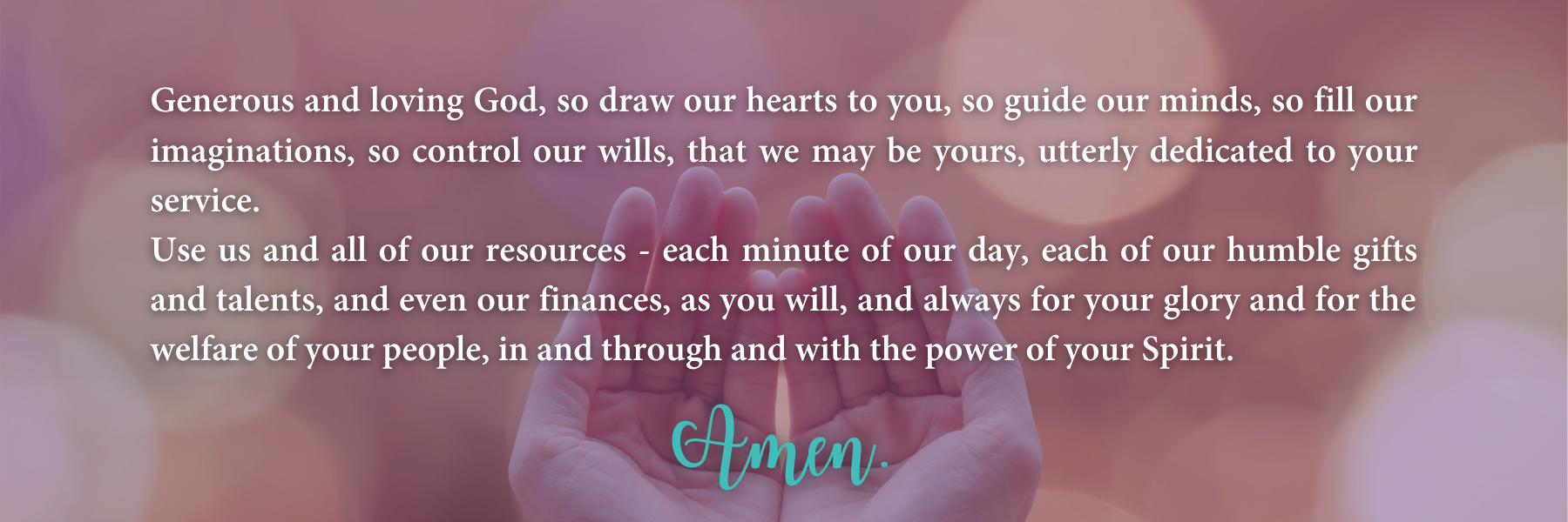 Generous and loving God, so draw our hearts to you, so guide our minds, so fill our imaginations, so control our wills, that we may be yours, utterly dedicated to your service.  Use us and all of our resources—each minute of our day, each of our humble gifts and talents, and even our finances, as you will, and always for your glory and for the welfare of your people, in and through and with the power of your Spirit.