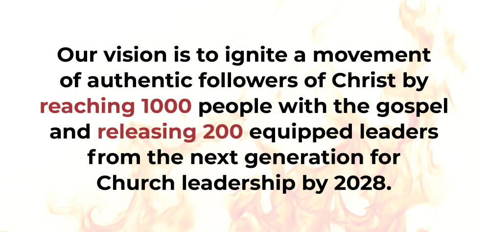 Our vision is to ignite a movement of authentic followers of Christ by reaching 1000 people with the gospel and releasing 200 equipped leaders from the next generation for  Church leadership by 2028.