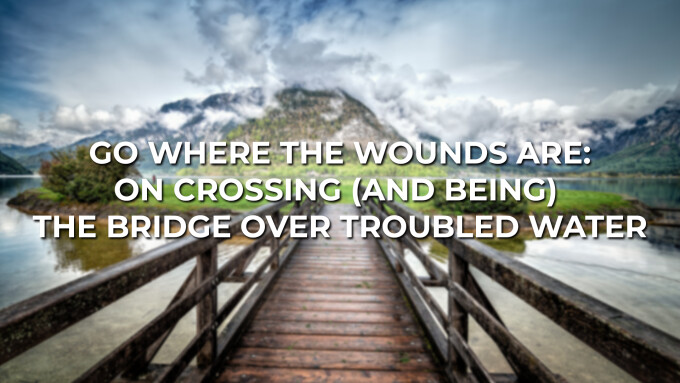 GO WHERE THE WOUNDS ARE: ON CROSSING (AND BEING) THE BRIDGE OVER TROUBLED WATER
